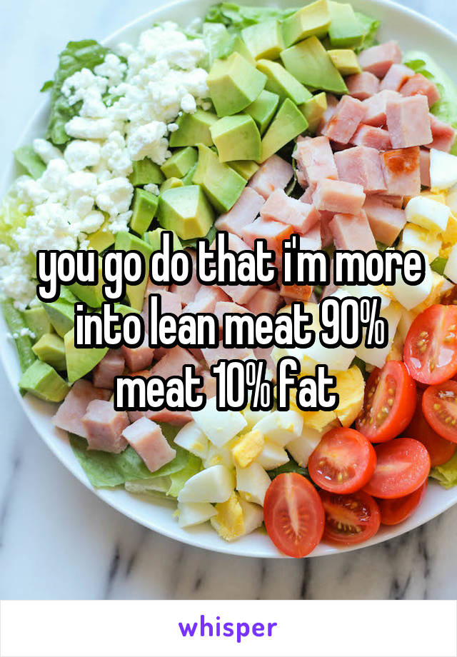 you go do that i'm more into lean meat 90% meat 10% fat 