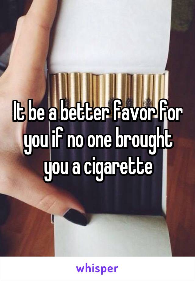 It be a better favor for you if no one brought you a cigarette