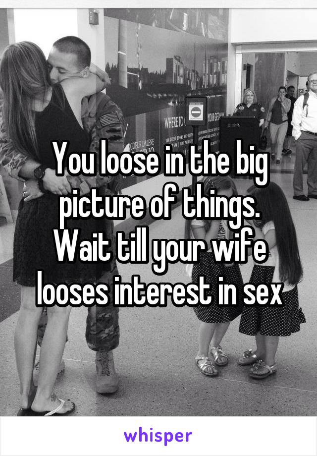 You loose in the big picture of things.
Wait till your wife looses interest in sex
