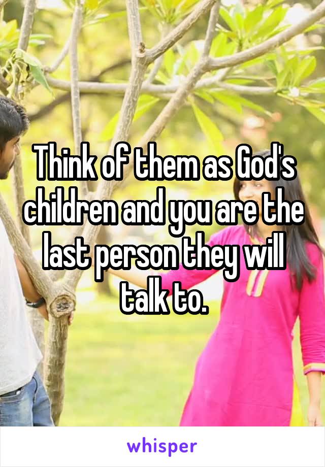 Think of them as God's children and you are the last person they will talk to.