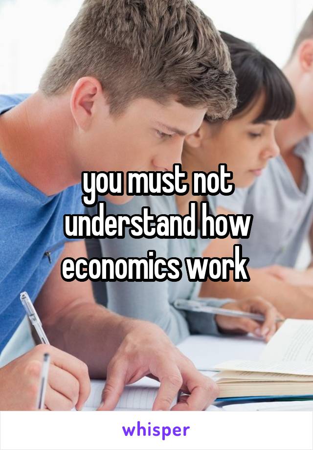 you must not understand how economics work 