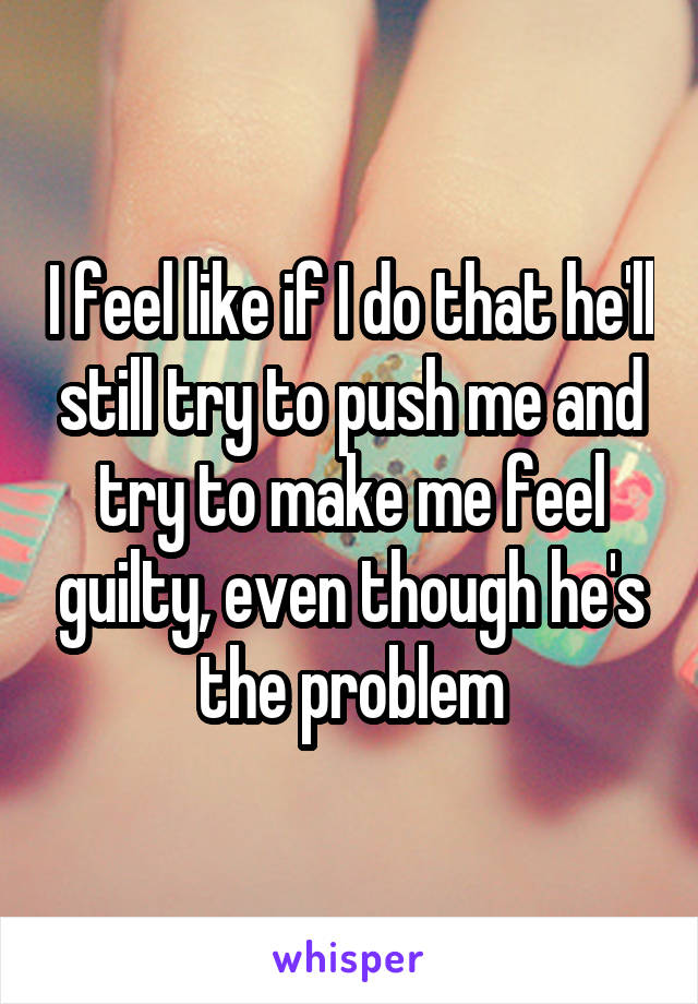 I feel like if I do that he'll still try to push me and try to make me feel guilty, even though he's the problem