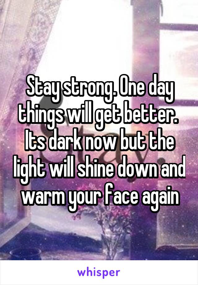 Stay strong. One day things will get better.  Its dark now but the light will shine down and warm your face again