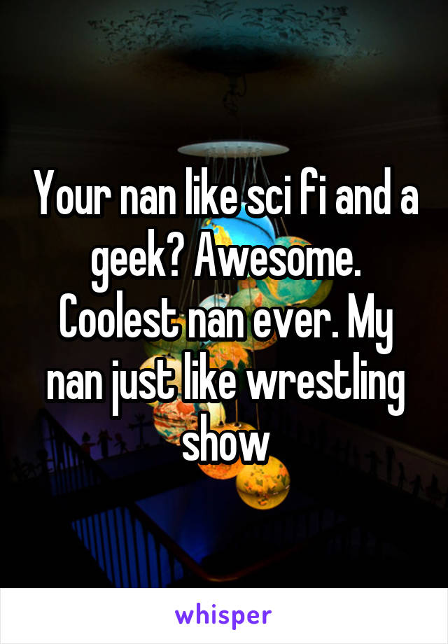 Your nan like sci fi and a geek? Awesome. Coolest nan ever. My nan just like wrestling show