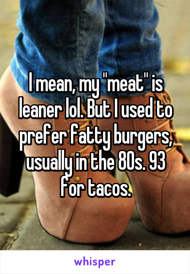 I mean, my "meat" is leaner lol. But I used to prefer fatty burgers, usually in the 80s. 93 for tacos.