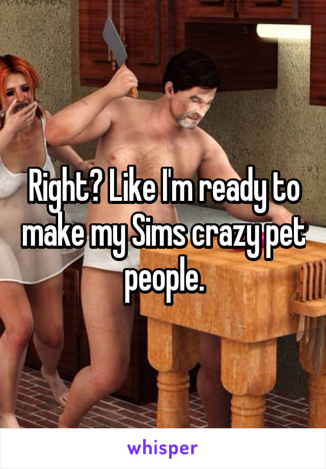 Right? Like I'm ready to make my Sims crazy pet people.