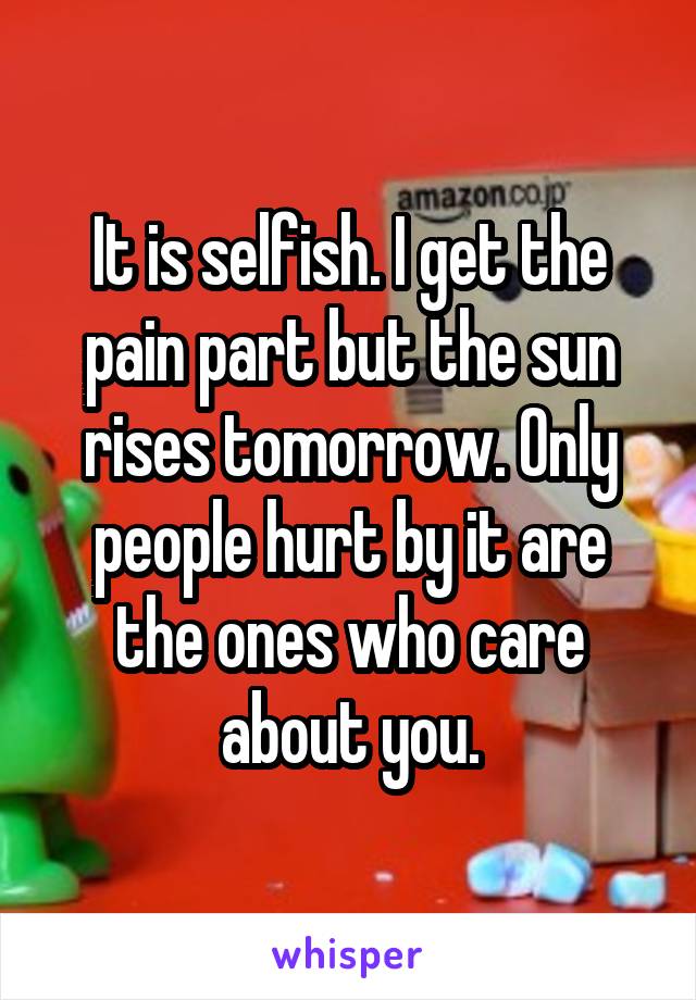 It is selfish. I get the pain part but the sun rises tomorrow. Only people hurt by it are the ones who care about you.