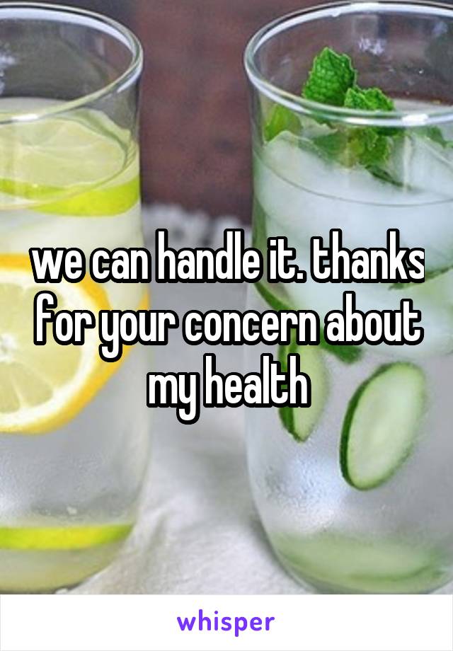 we can handle it. thanks for your concern about my health