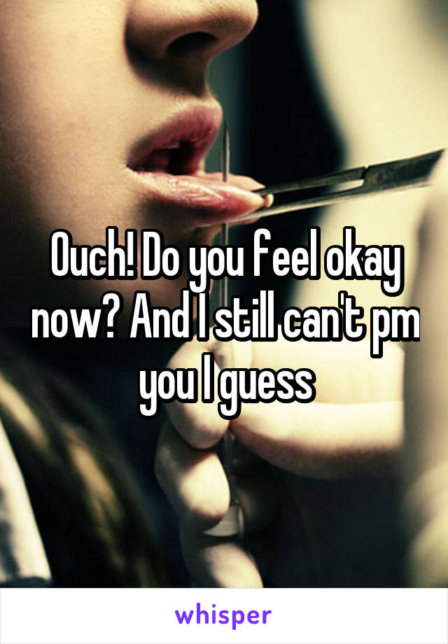 Ouch! Do you feel okay now? And I still can't pm you I guess