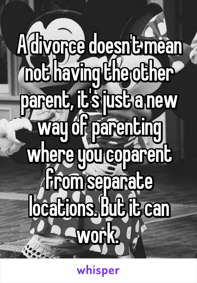 A divorce doesn't mean not having the other parent, it's just a new way of parenting where you coparent from separate locations. But it can work. 
