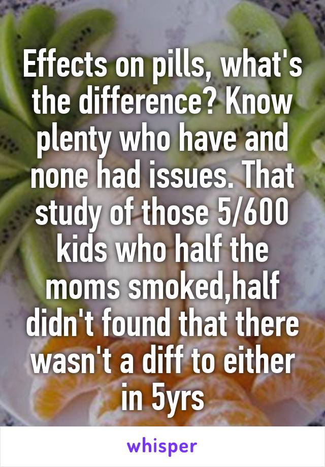 Effects on pills, what's the difference? Know plenty who have and none had issues. That study of those 5/600 kids who half the moms smoked,half didn't found that there wasn't a diff to either in 5yrs