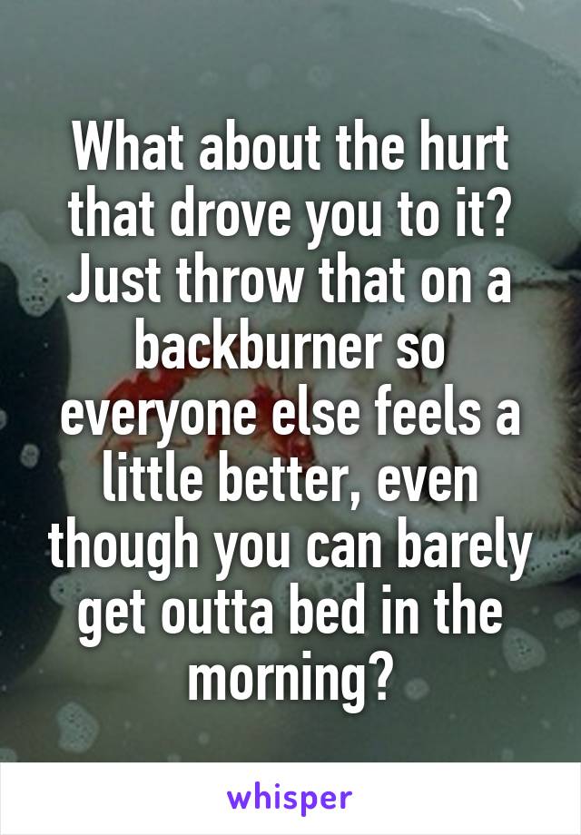 What about the hurt that drove you to it? Just throw that on a backburner so everyone else feels a little better, even though you can barely get outta bed in the morning?