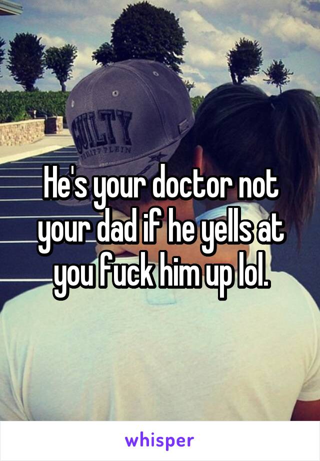 He's your doctor not your dad if he yells at you fuck him up lol.