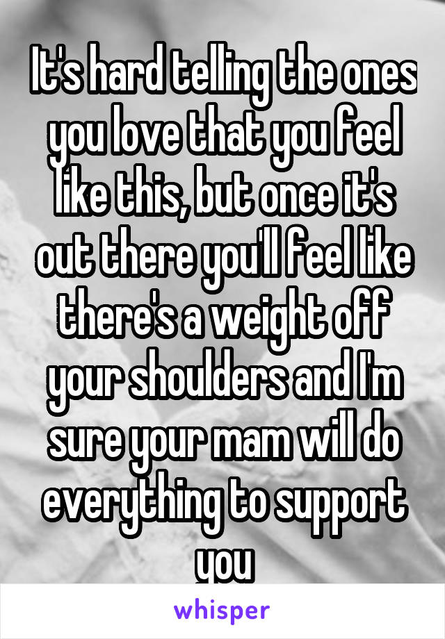 It's hard telling the ones you love that you feel like this, but once it's out there you'll feel like there's a weight off your shoulders and I'm sure your mam will do everything to support you