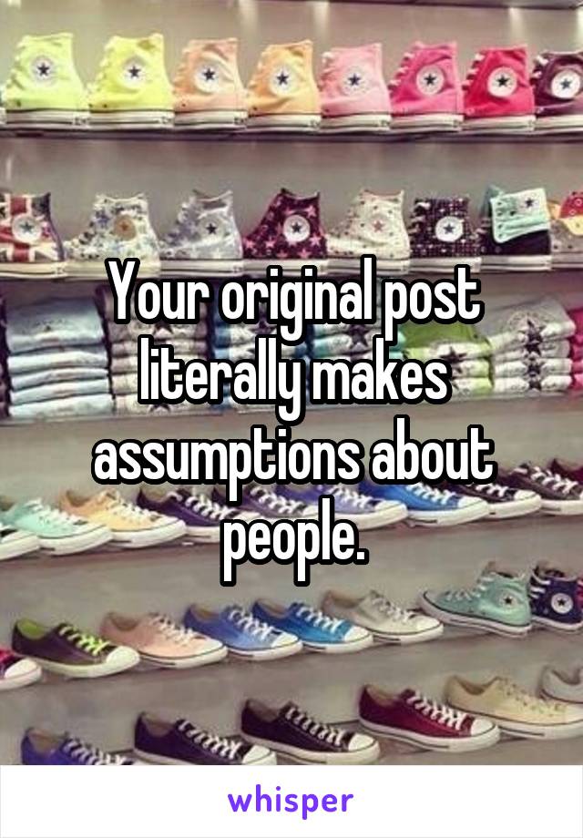 Your original post literally makes assumptions about people.