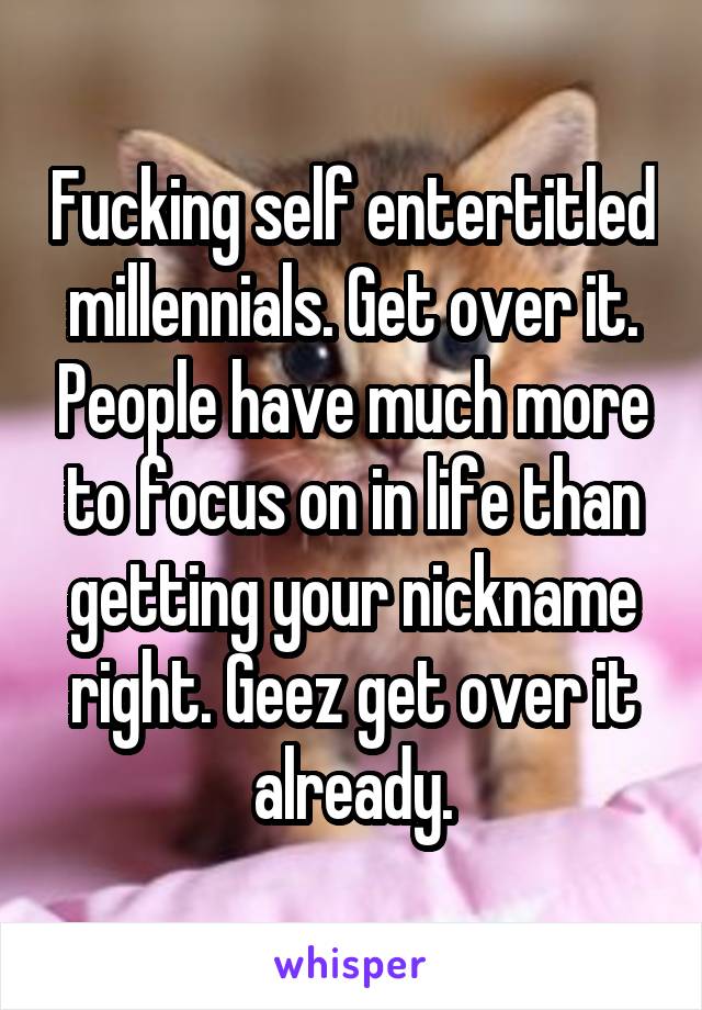Fucking self entertitled millennials. Get over it. People have much more to focus on in life than getting your nickname right. Geez get over it already.