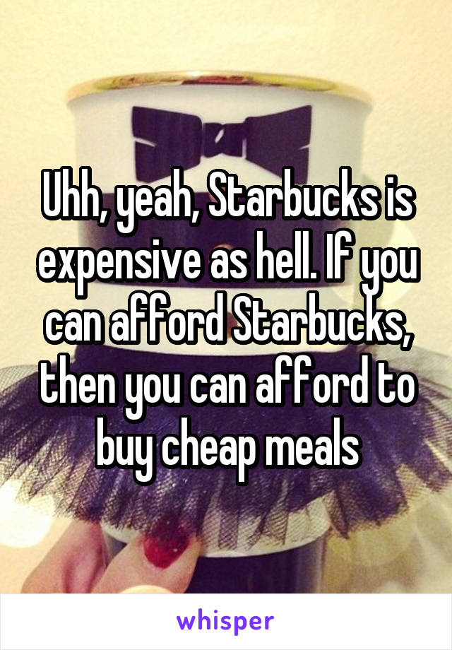 Uhh, yeah, Starbucks is expensive as hell. If you can afford Starbucks, then you can afford to buy cheap meals