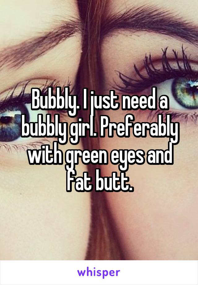 Bubbly. I just need a bubbly girl. Preferably with green eyes and fat butt.