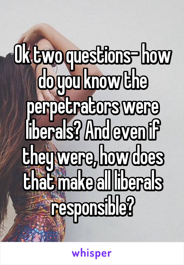 Ok two questions- how do you know the perpetrators were liberals? And even if they were, how does that make all liberals responsible?
