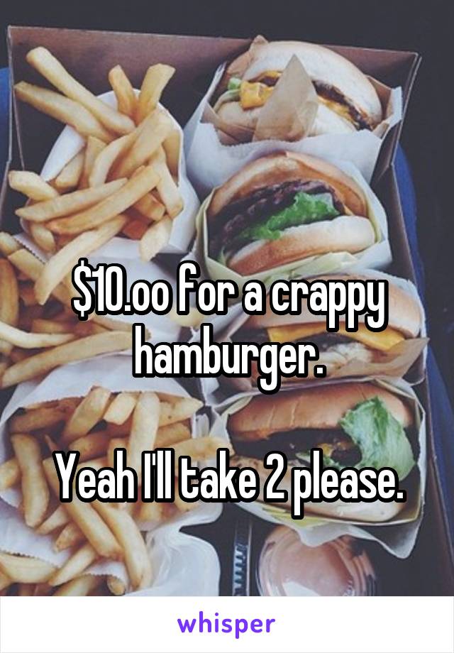 

$10.oo for a crappy hamburger.

Yeah I'll take 2 please.