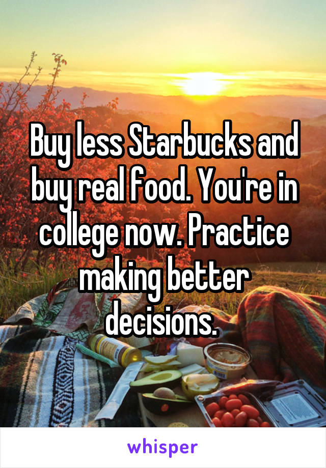 Buy less Starbucks and buy real food. You're in college now. Practice making better decisions. 