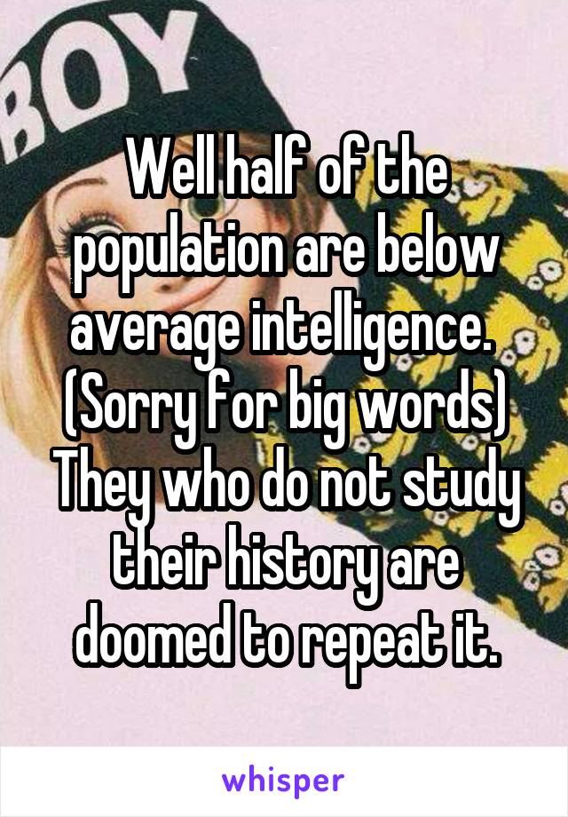 Well half of the population are below average intelligence. 
(Sorry for big words)
They who do not study their history are doomed to repeat it.