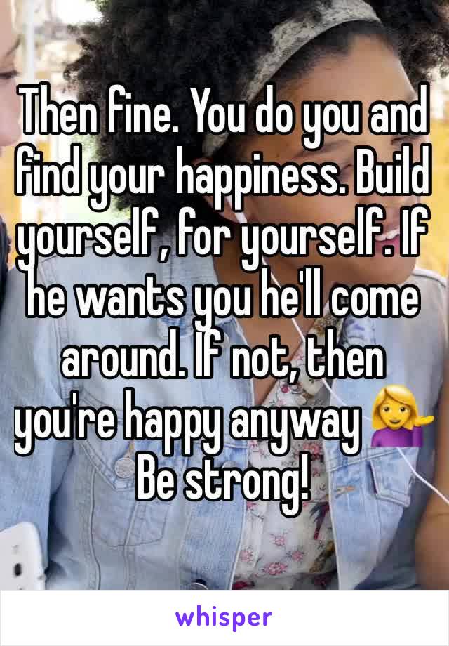 Then fine. You do you and find your happiness. Build yourself, for yourself. If he wants you he'll come around. If not, then you're happy anyway 💁Be strong! 