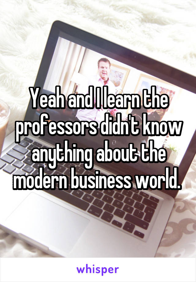 Yeah and I learn the professors didn't know anything about the modern business world. 