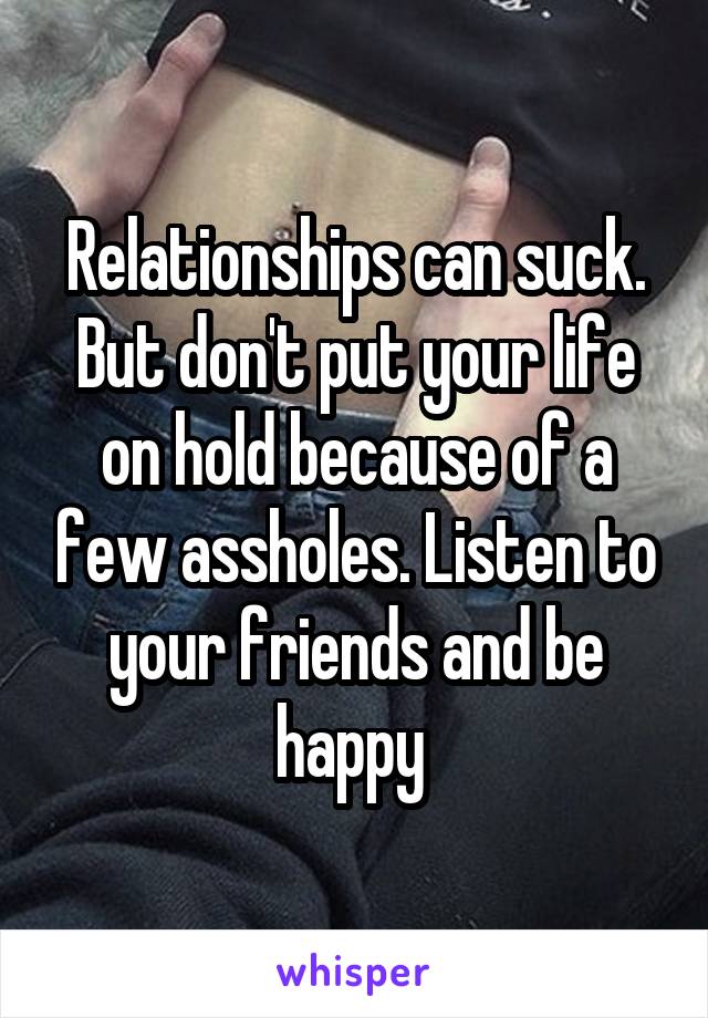 Relationships can suck. But don't put your life on hold because of a few assholes. Listen to your friends and be happy 