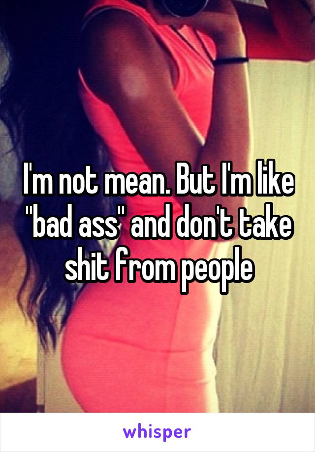 I'm not mean. But I'm like "bad ass" and don't take shit from people