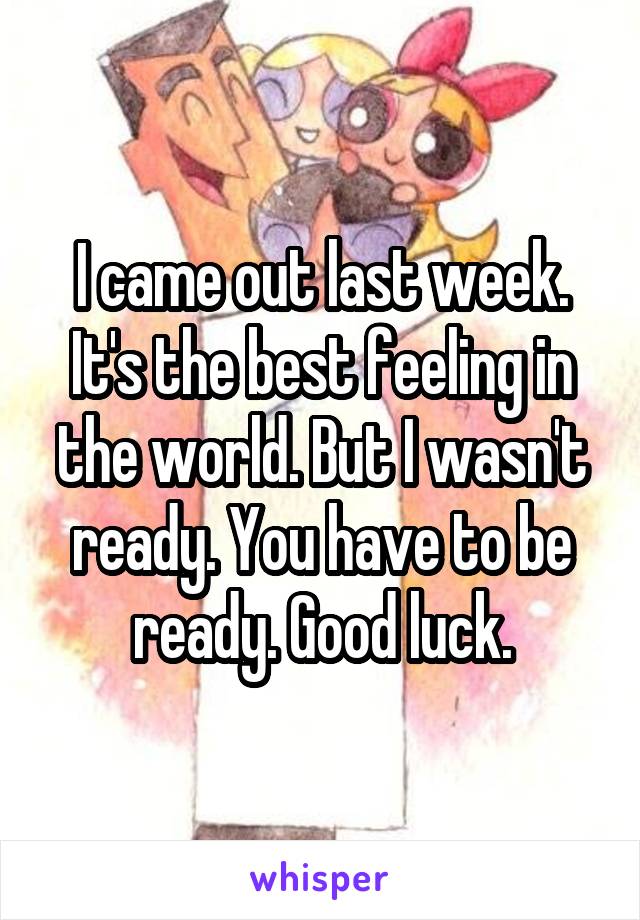 I came out last week. It's the best feeling in the world. But I wasn't ready. You have to be ready. Good luck.