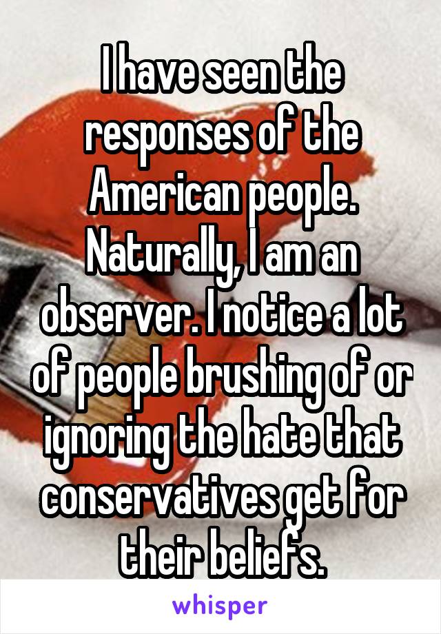 I have seen the responses of the American people. Naturally, I am an observer. I notice a lot of people brushing of or ignoring the hate that conservatives get for their beliefs.