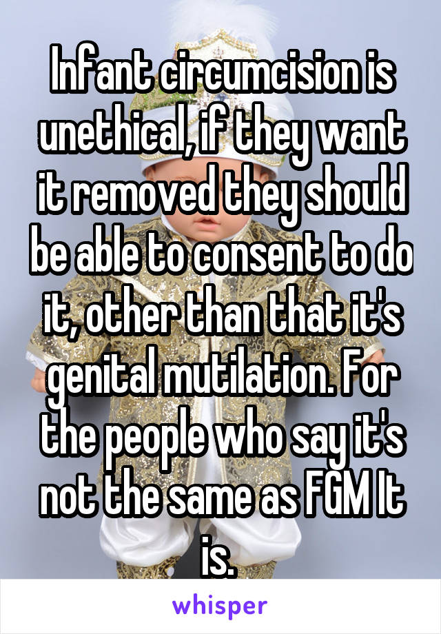 Infant circumcision is unethical, if they want it removed they should be able to consent to do it, other than that it's genital mutilation. For the people who say it's not the same as FGM It is. 
