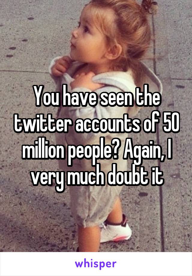 You have seen the twitter accounts of 50 million people? Again, I very much doubt it