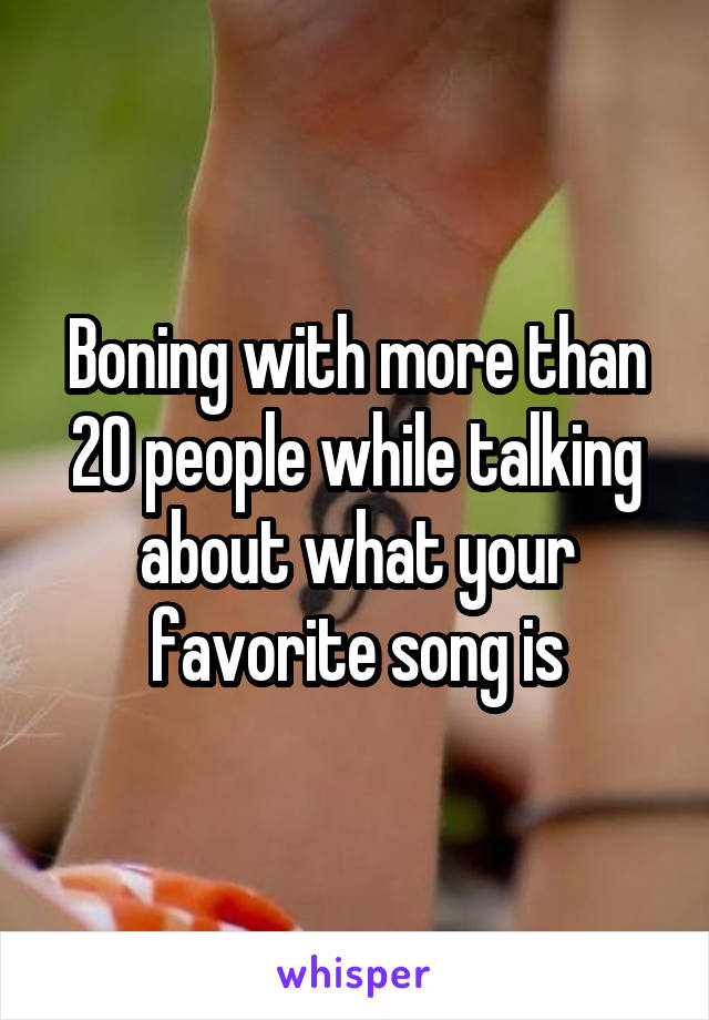 Boning with more than 20 people while talking about what your favorite song is