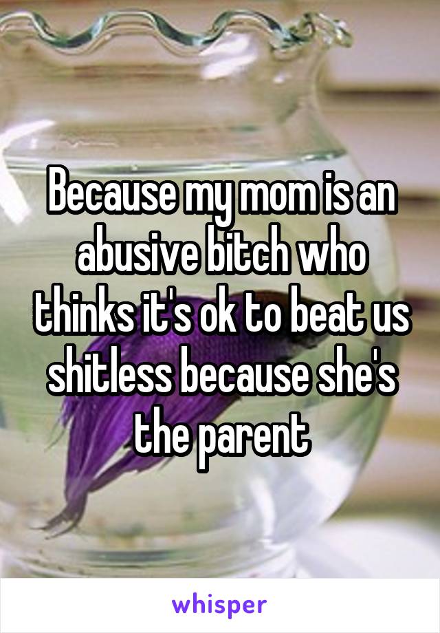 Because my mom is an abusive bitch who thinks it's ok to beat us shitless because she's the parent