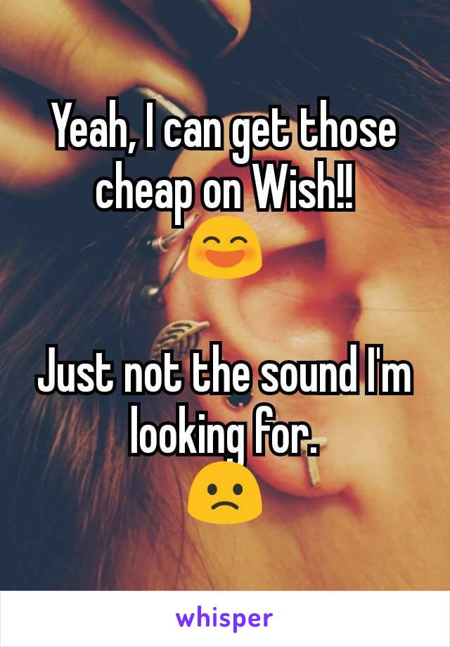Yeah, I can get those cheap on Wish!!
😄

Just not the sound I'm looking for.
🙁