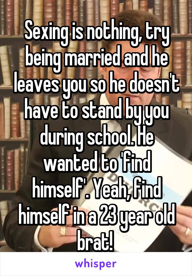 Sexing is nothing, try being married and he leaves you so he doesn't have to stand by you during school. He wanted to 'find himself'. Yeah, find himself in a 23 year old brat! 