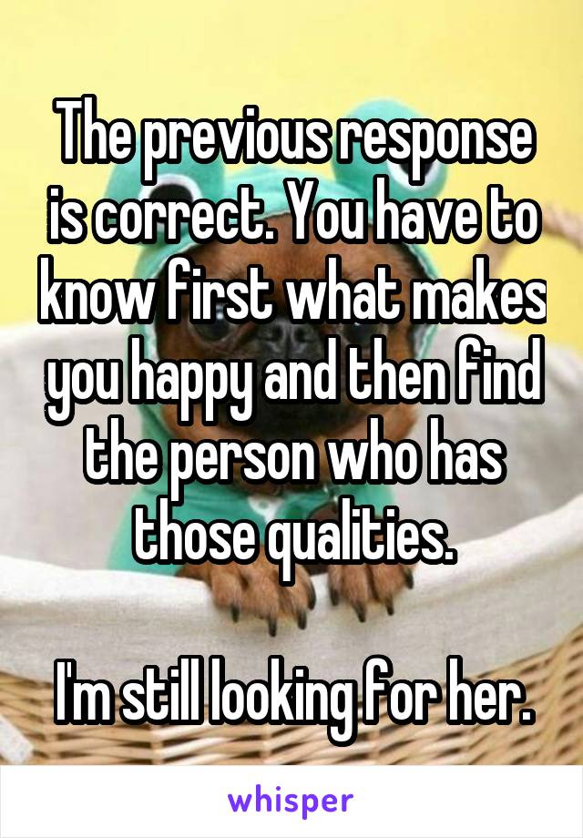 The previous response is correct. You have to know first what makes you happy and then find the person who has those qualities.

I'm still looking for her.