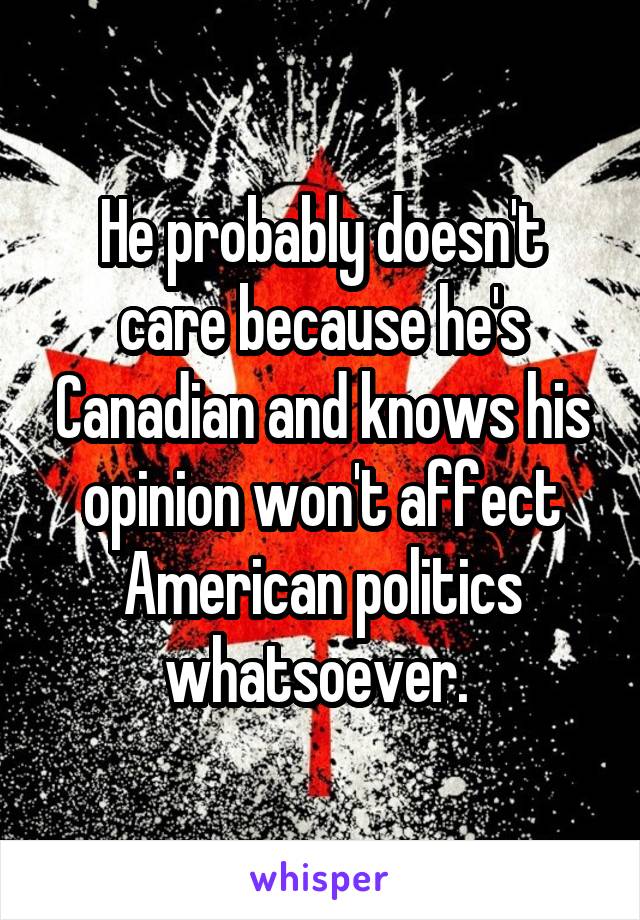 He probably doesn't care because he's Canadian and knows his opinion won't affect American politics whatsoever. 