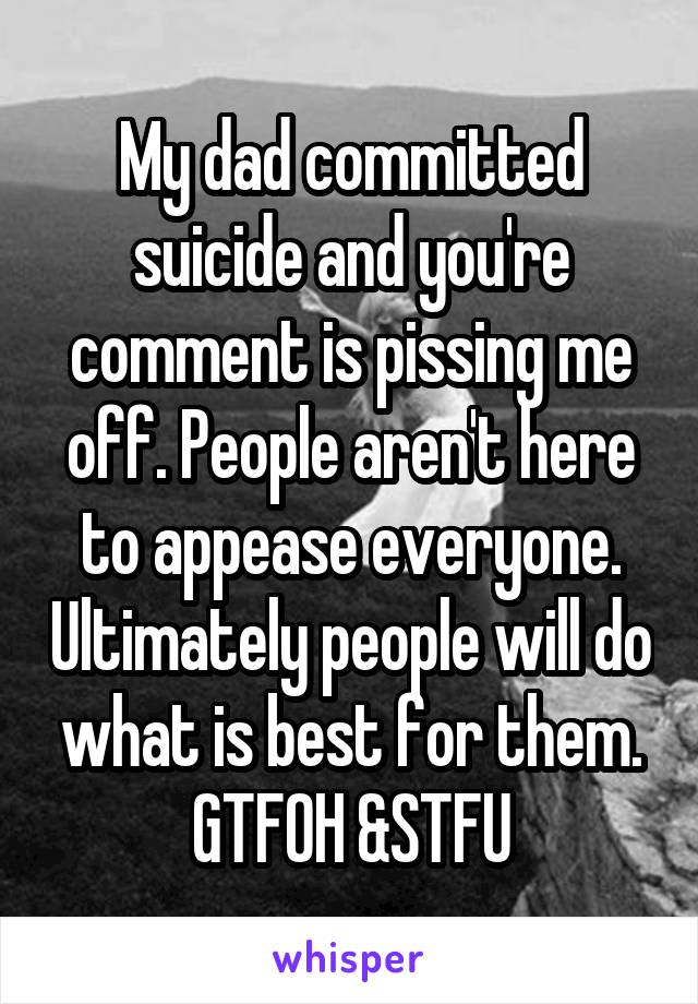 My dad committed suicide and you're comment is pissing me off. People aren't here to appease everyone. Ultimately people will do what is best for them.
GTFOH &STFU
