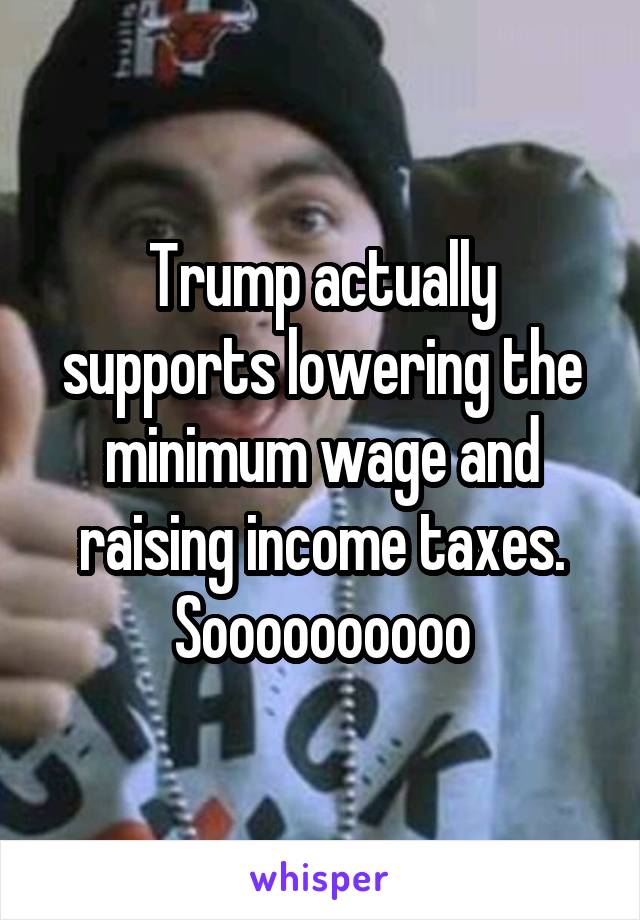 Trump actually supports lowering the minimum wage and raising income taxes. Soooooooooo