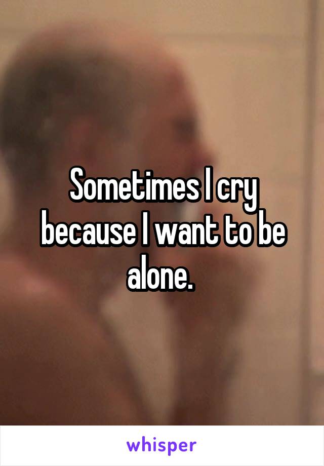 Sometimes I cry because I want to be alone. 