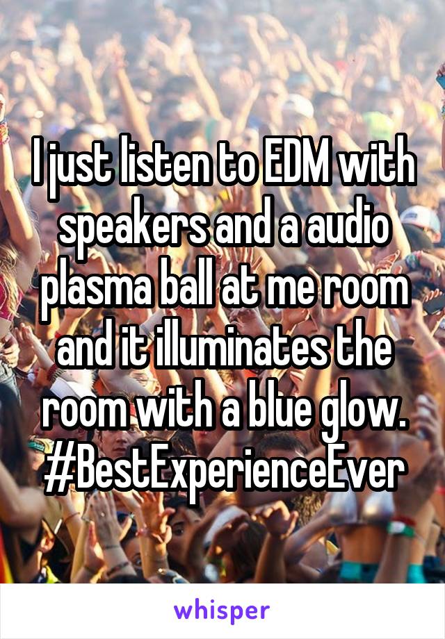 I just listen to EDM with speakers and a audio plasma ball at me room and it illuminates the room with a blue glow. #BestExperienceEver