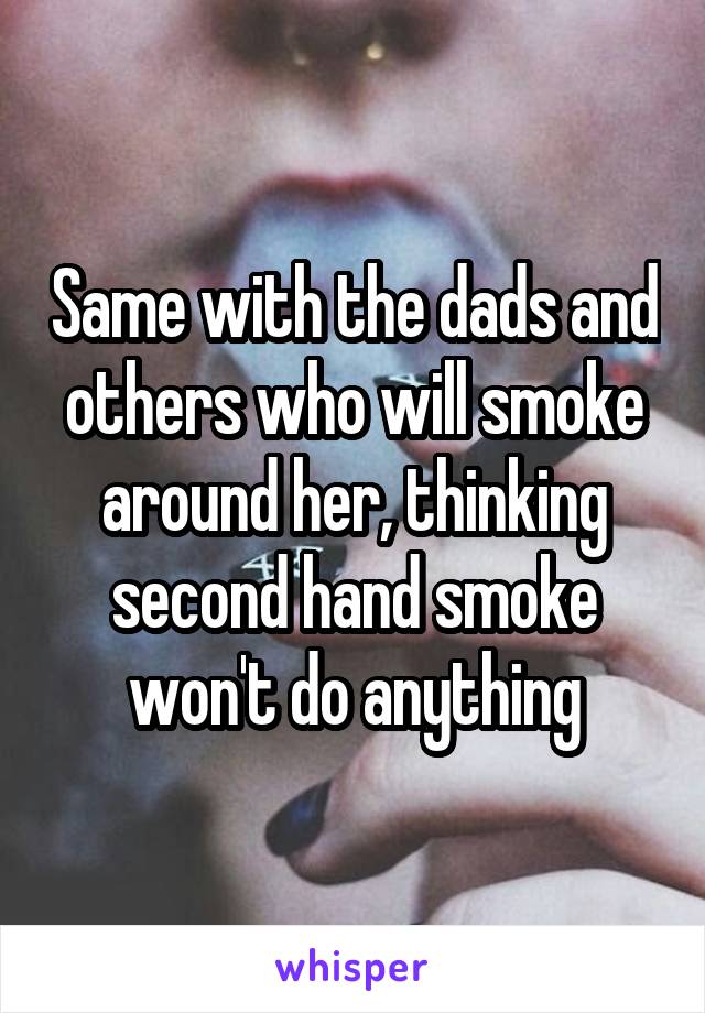 Same with the dads and others who will smoke around her, thinking second hand smoke won't do anything