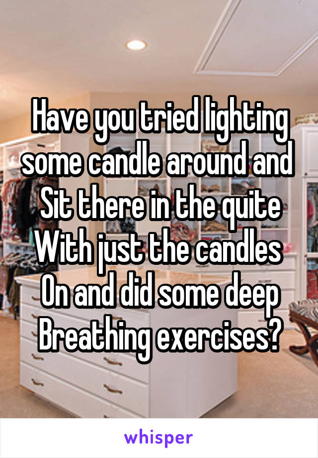 Have you tried lighting some candle around and 
Sit there in the quite
With just the candles 
On and did some deep
Breathing exercises?