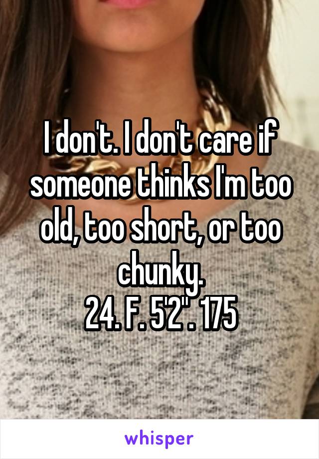 I don't. I don't care if someone thinks I'm too old, too short, or too chunky.
24. F. 5'2". 175