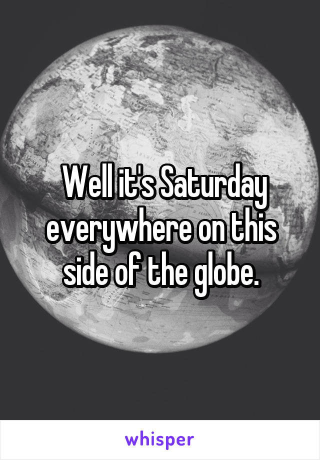  Well it's Saturday everywhere on this side of the globe.