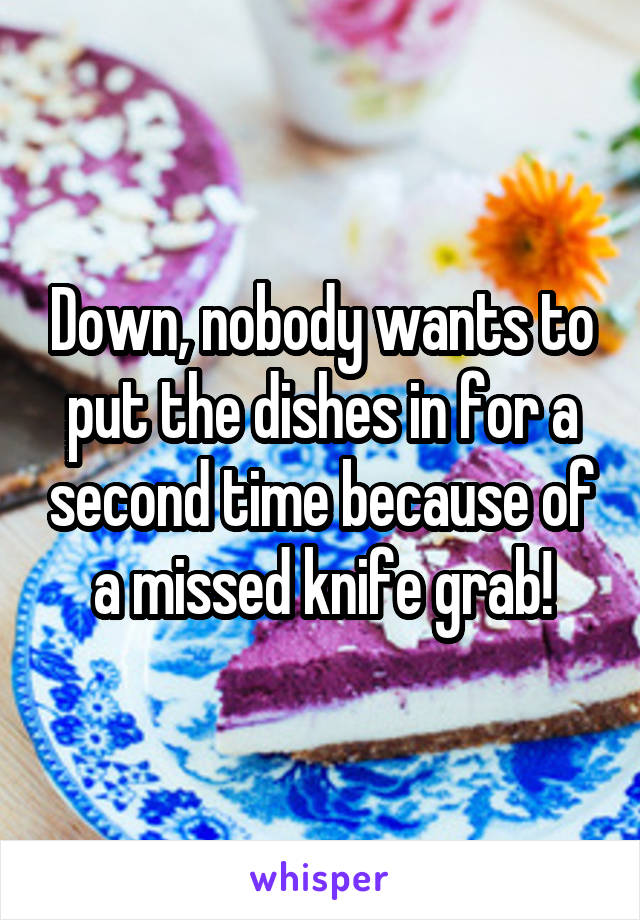 Down, nobody wants to put the dishes in for a second time because of a missed knife grab!