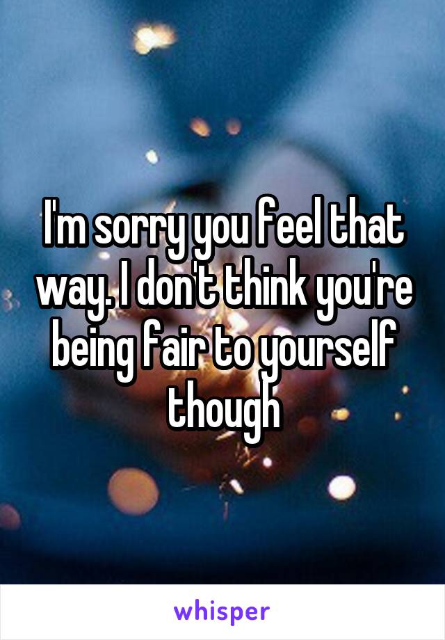 I'm sorry you feel that way. I don't think you're being fair to yourself though